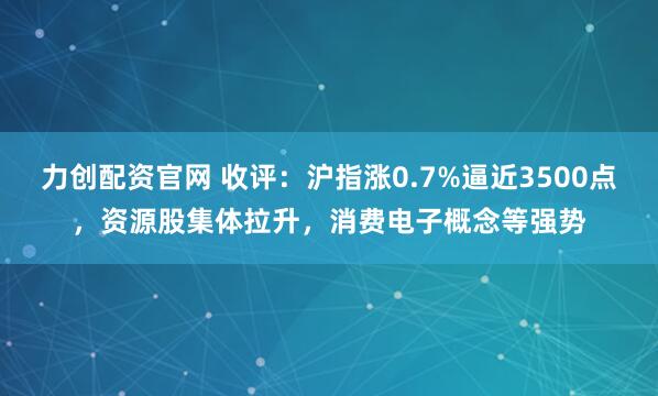 力创配资官网 收评：沪指涨0.7%逼近3500点，资源股集体拉升，消费电子概念等强势