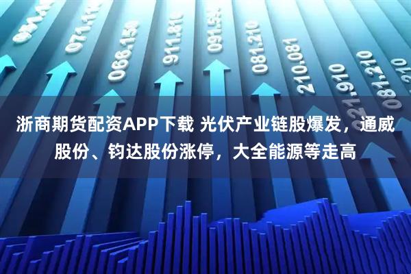 浙商期货配资APP下载 光伏产业链股爆发，通威股份、钧达股份涨停，大全能源等走高