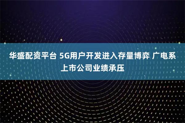华盛配资平台 5G用户开发进入存量博弈 广电系上市公司业绩承压