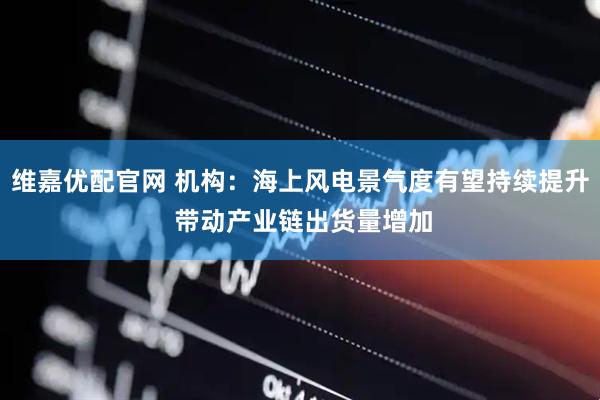 维嘉优配官网 机构：海上风电景气度有望持续提升 带动产业链出货量增加