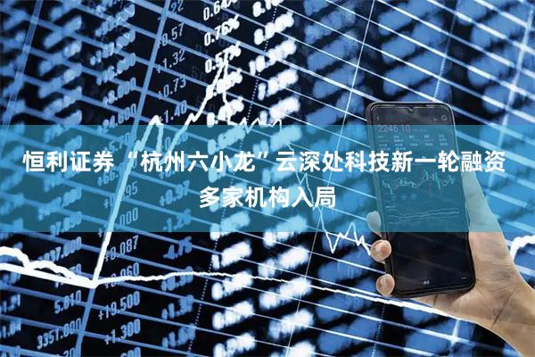 恒利证券 “杭州六小龙”云深处科技新一轮融资 多家机构入局