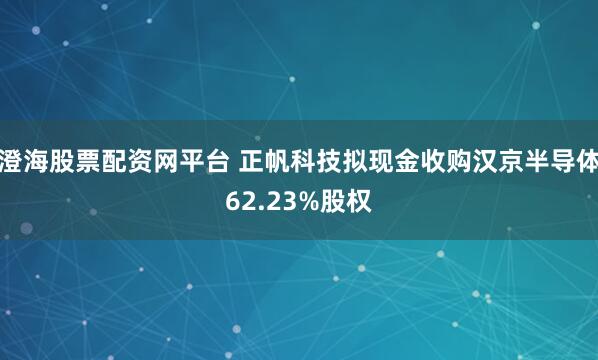 澄海股票配资网平台 正帆科技拟现金收购汉京半导体62.23%股权