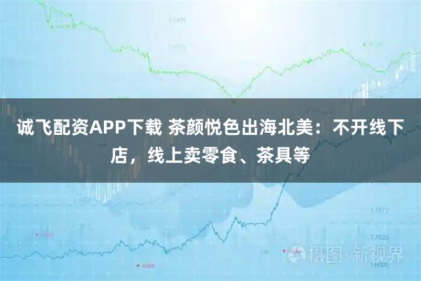 诚飞配资APP下载 茶颜悦色出海北美：不开线下店，线上卖零食、茶具等