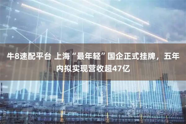 牛8速配平台 上海“最年轻”国企正式挂牌，五年内拟实现营收超47亿
