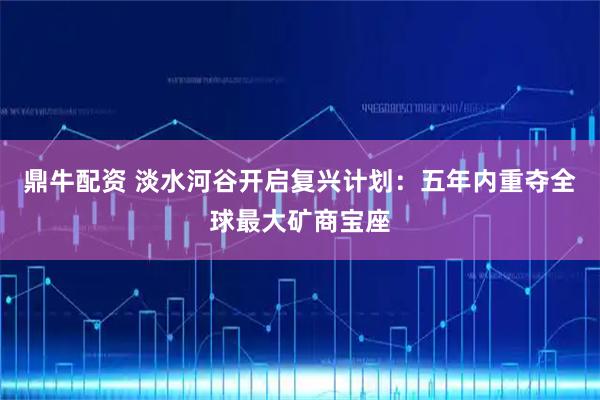 鼎牛配资 淡水河谷开启复兴计划：五年内重夺全球最大矿商宝座