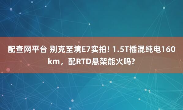 配查网平台 别克至境E7实拍! 1.5T插混纯电160km，配RTD悬架能火吗?