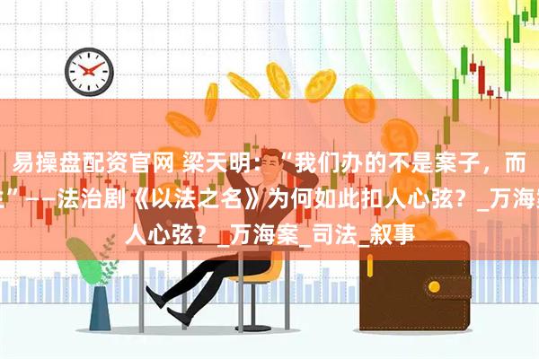 易操盘配资官网 梁天明：“我们办的不是案子，而是别人的人生”——法治剧《以法之名》为何如此扣人心弦？_万海案_司法_叙事