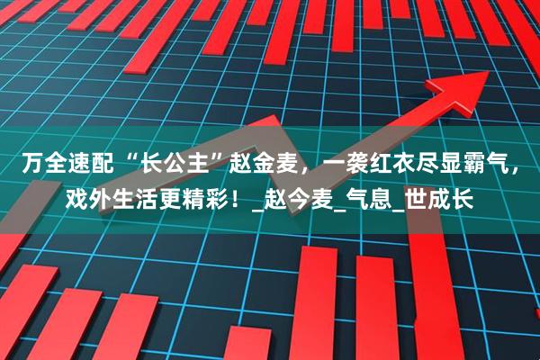 万全速配 “长公主”赵金麦，一袭红衣尽显霸气，戏外生活更精彩！_赵今麦_气息_世成长