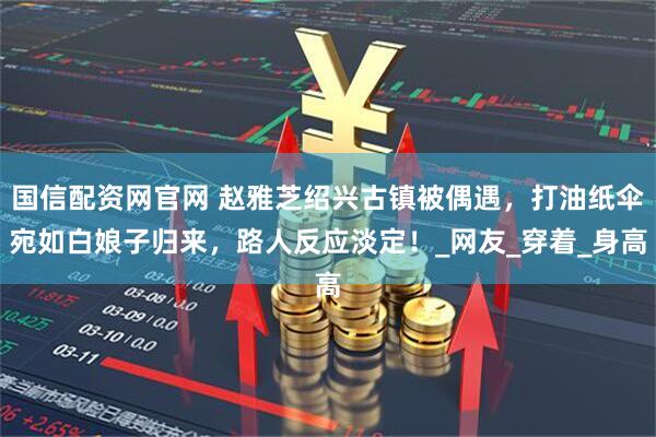 国信配资网官网 赵雅芝绍兴古镇被偶遇，打油纸伞宛如白娘子归来，路人反应淡定！_网友_穿着_身高