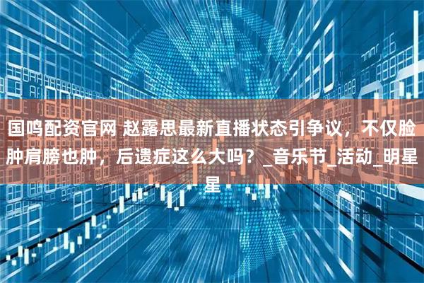 国鸣配资官网 赵露思最新直播状态引争议，不仅脸肿肩膀也肿，后遗症这么大吗？_音乐节_活动_明星