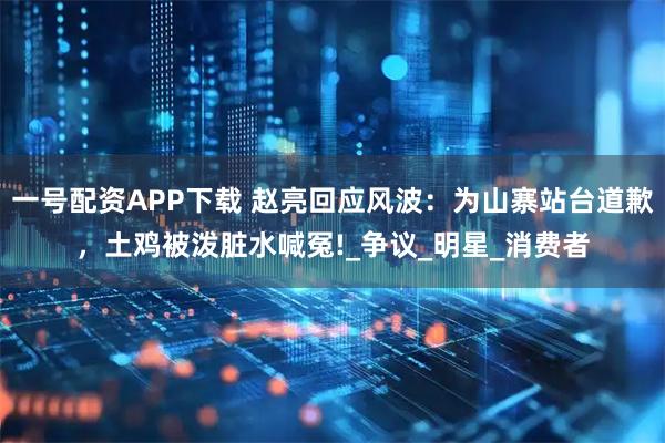 一号配资APP下载 赵亮回应风波：为山寨站台道歉，土鸡被泼脏水喊冤!_争议_明星_消费者