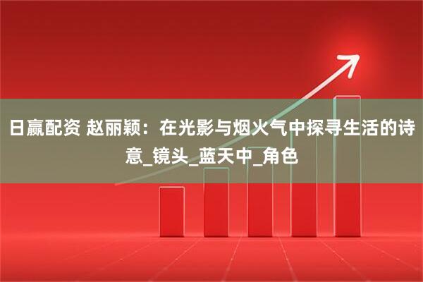 日赢配资 赵丽颖：在光影与烟火气中探寻生活的诗意_镜头_蓝天中_角色