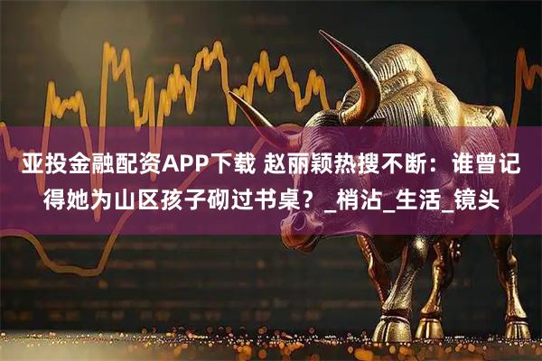亚投金融配资APP下载 赵丽颖热搜不断：谁曾记得她为山区孩子砌过书桌？_梢沾_生活_镜头