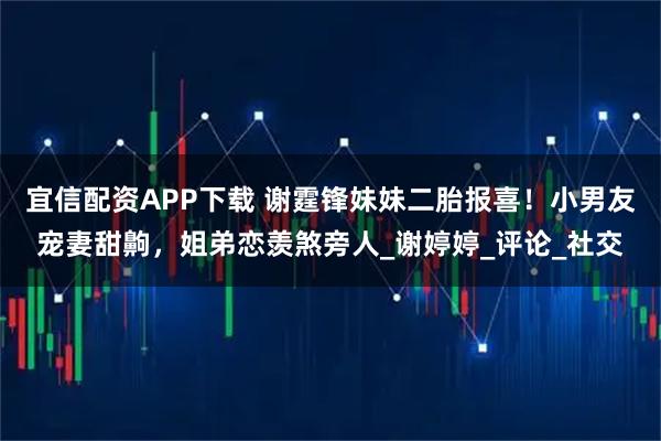 宜信配资APP下载 谢霆锋妹妹二胎报喜！小男友宠妻甜齁，姐弟恋羡煞旁人_谢婷婷_评论_社交