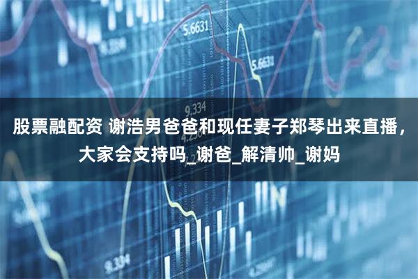股票融配资 谢浩男爸爸和现任妻子郑琴出来直播，大家会支持吗_谢爸_解清帅_谢妈
