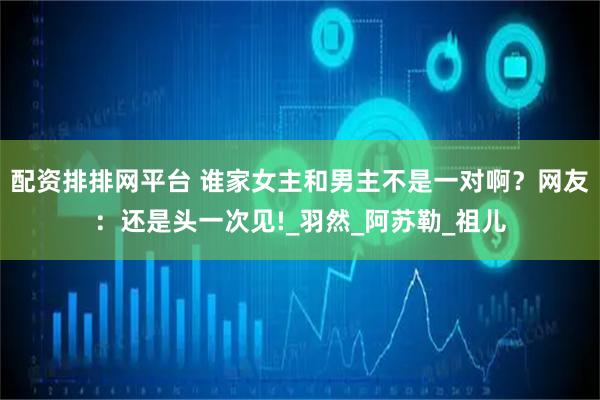 配资排排网平台 谁家女主和男主不是一对啊？网友：还是头一次见!_羽然_阿苏勒_祖儿