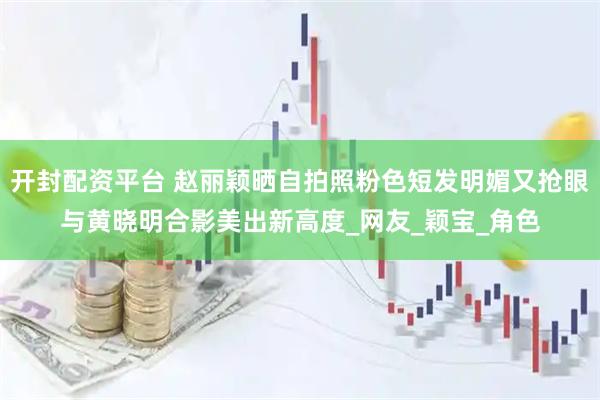 开封配资平台 赵丽颖晒自拍照粉色短发明媚又抢眼与黄晓明合影美出新高度_网友_颖宝_角色