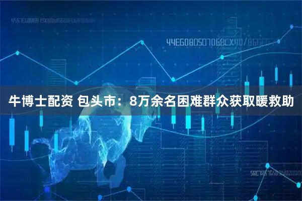 牛博士配资 包头市：8万余名困难群众获取暖救助