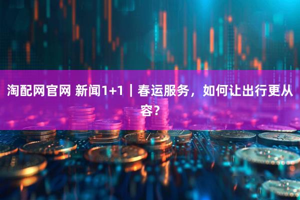 淘配网官网 新闻1+1｜春运服务，如何让出行更从容？