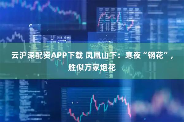 云沪深配资APP下载 凤凰山下：寒夜“钢花”，胜似万家烟花