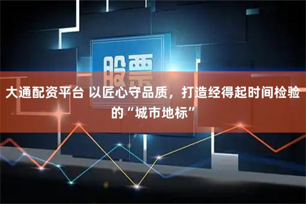 大通配资平台 以匠心守品质，打造经得起时间检验的“城市地标”