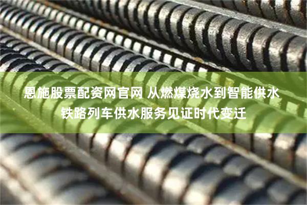 恩施股票配资网官网 从燃煤烧水到智能供水 铁路列车供水服务见证时代变迁