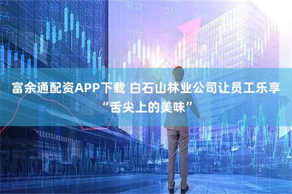 富余通配资APP下载 白石山林业公司让员工乐享“舌尖上的美味”