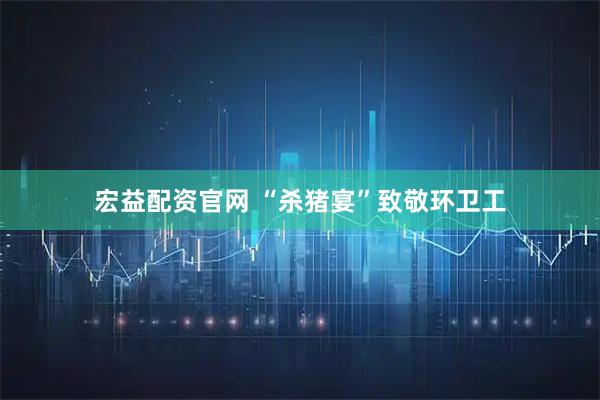 宏益配资官网 “杀猪宴”致敬环卫工