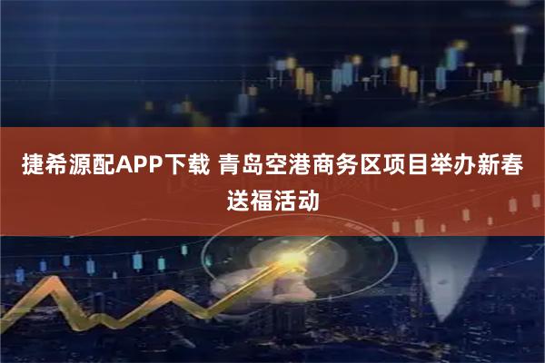 捷希源配APP下载 青岛空港商务区项目举办新春送福活动