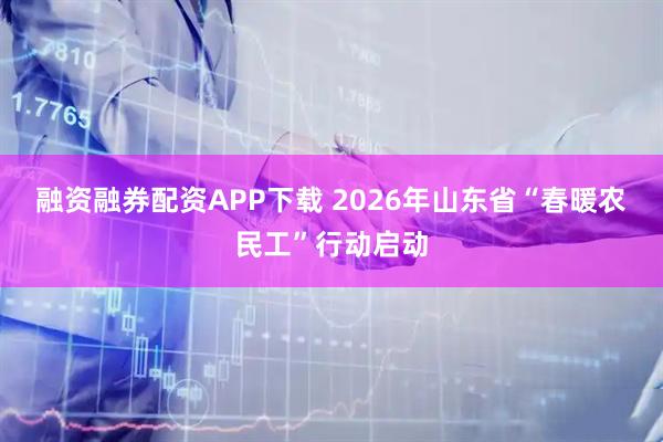 融资融券配资APP下载 2026年山东省“春暖农民工”行动启动