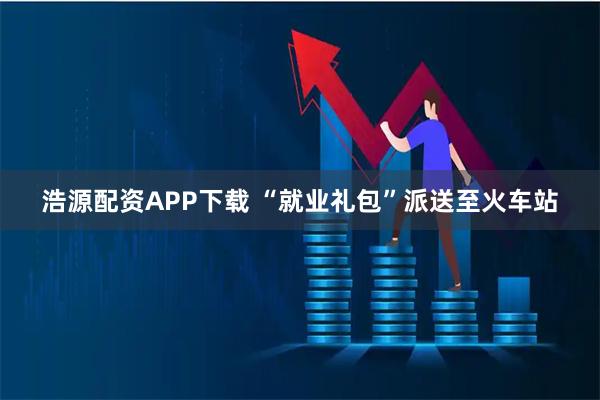 浩源配资APP下载 “就业礼包”派送至火车站