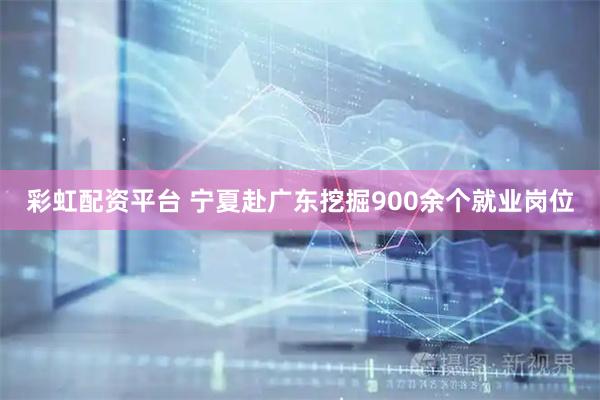 彩虹配资平台 宁夏赴广东挖掘900余个就业岗位