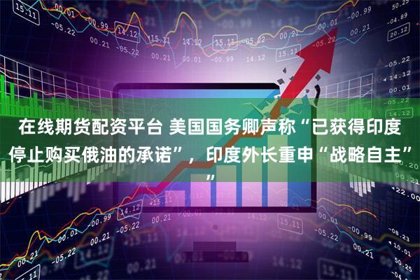 在线期货配资平台 美国国务卿声称“已获得印度停止购买俄油的承诺”，印度外长重申“战略自主”