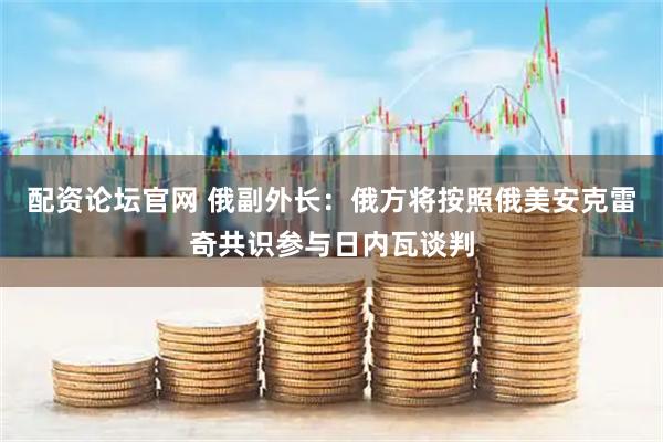 配资论坛官网 俄副外长：俄方将按照俄美安克雷奇共识参与日内瓦谈判