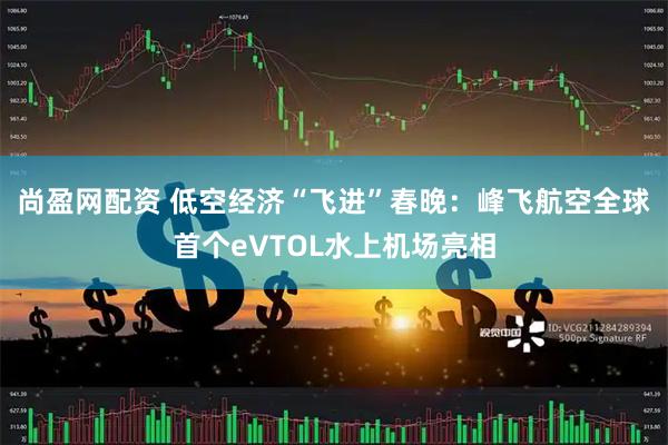 尚盈网配资 低空经济“飞进”春晚：峰飞航空全球首个eVTOL水上机场亮相