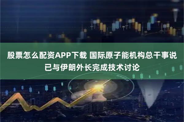 股票怎么配资APP下载 国际原子能机构总干事说已与伊朗外长完成技术讨论