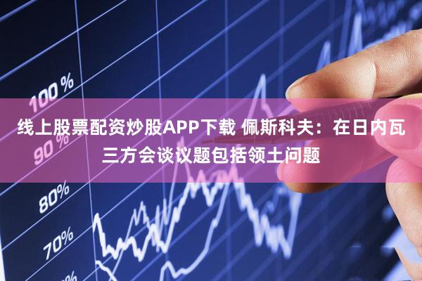 线上股票配资炒股APP下载 佩斯科夫：在日内瓦三方会谈议题包括领土问题