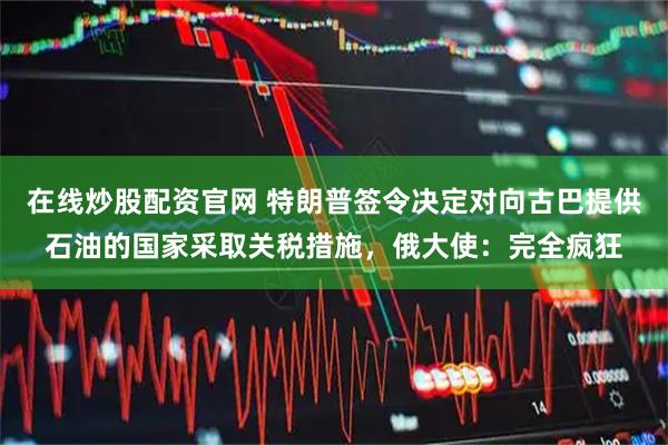 在线炒股配资官网 特朗普签令决定对向古巴提供石油的国家采取关税措施，俄大使：完全疯狂