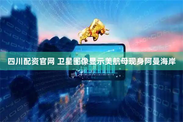 四川配资官网 卫星图像显示美航母现身阿曼海岸