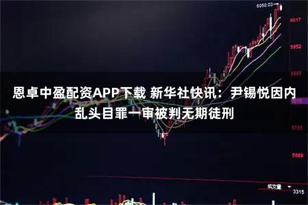 恩卓中盈配资APP下载 新华社快讯：尹锡悦因内乱头目罪一审被判无期徒刑