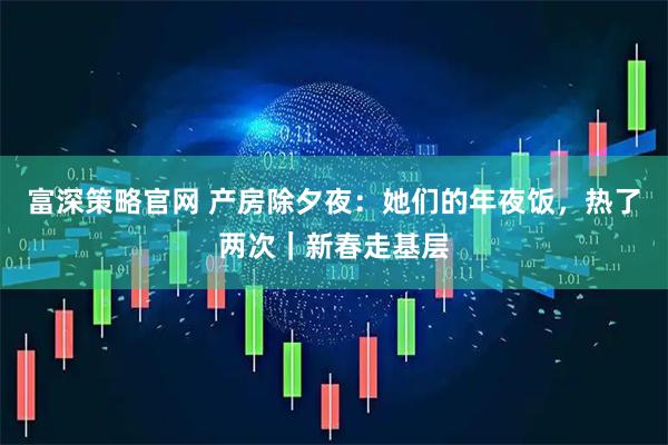 富深策略官网 产房除夕夜：她们的年夜饭，热了两次｜新春走基层