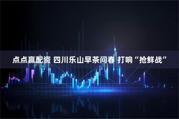 点点赢配资 四川乐山早茶问春 打响“抢鲜战”