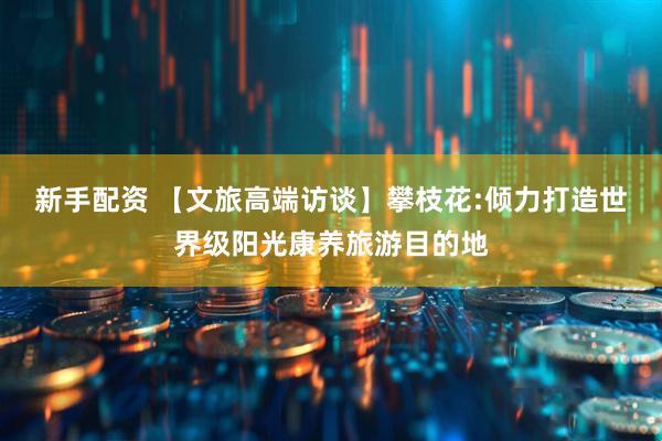 新手配资 【文旅高端访谈】攀枝花:倾力打造世界级阳光康养旅游目的地