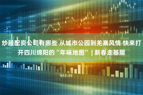 炒股配资公司有哪些 从城市公园到羌寨风情 快来打开四川绵阳的“年味地图” | 新春走基层