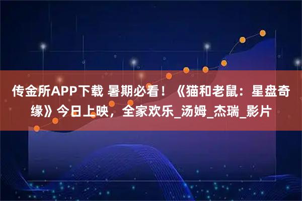 传金所APP下载 暑期必看！《猫和老鼠：星盘奇缘》今日上映，全家欢乐_汤姆_杰瑞_影片