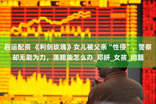 启运配资 《利剑玫瑰》女儿被父亲“性侵”，警察却无能为力，莲翘能怎么办_邓妍_女孩_问题