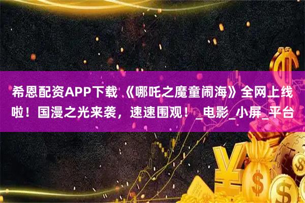希恩配资APP下载 《哪吒之魔童闹海》全网上线啦！国漫之光来袭，速速围观！_电影_小屏_平台