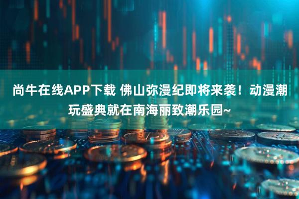尚牛在线APP下载 佛山弥漫纪即将来袭！动漫潮玩盛典就在南海丽致潮乐园~