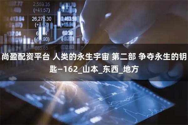 尚盈配资平台 人类的永生宇宙 第二部 争夺永生的钥匙—162_山本_东西_地方