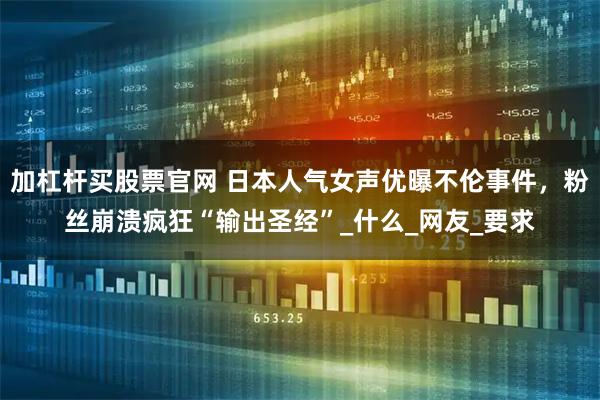 加杠杆买股票官网 日本人气女声优曝不伦事件，粉丝崩溃疯狂“输出圣经”_什么_网友_要求